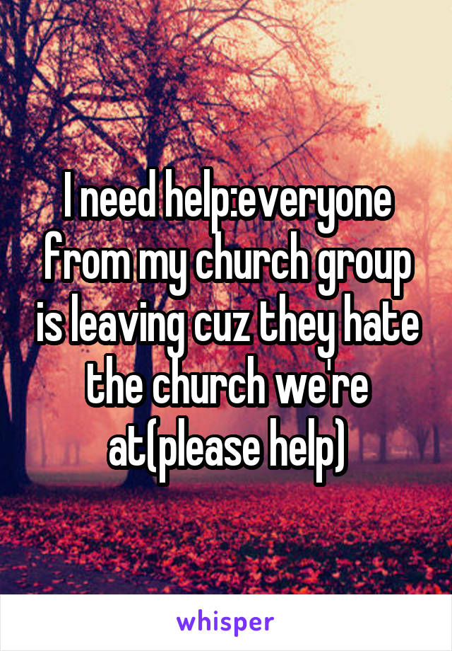 I need help:everyone from my church group is leaving cuz they hate the church we're at(please help)