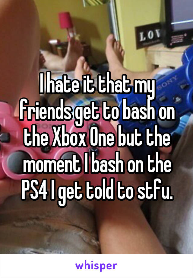 I hate it that my friends get to bash on the Xbox One but the moment I bash on the PS4 I get told to stfu.