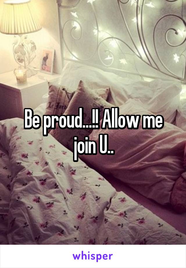 Be proud...!! Allow me join U..