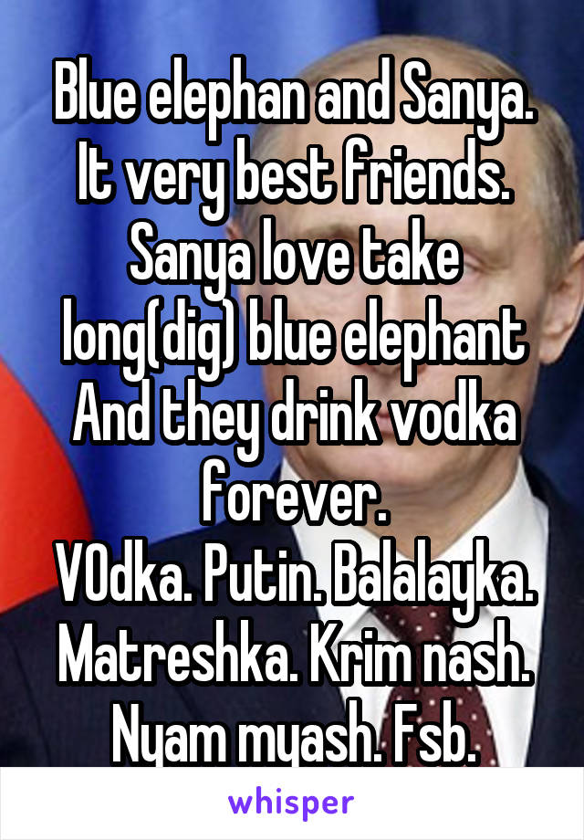 Blue elephan and Sanya.
It very best friends.
Sanya love take long(dig) blue elephant
And they drink vodka forever.
VOdka. Putin. Balalayka. Matreshka. Krim nash. Nyam myash. Fsb.