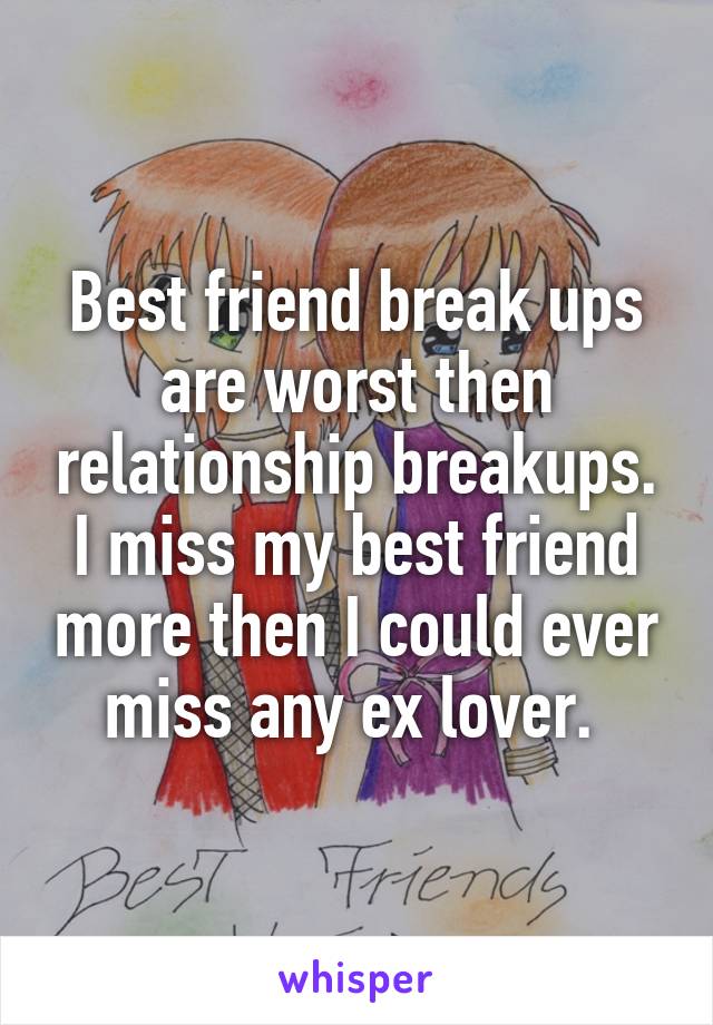 Best friend break ups are worst then relationship breakups. I miss my best friend more then I could ever miss any ex lover. 