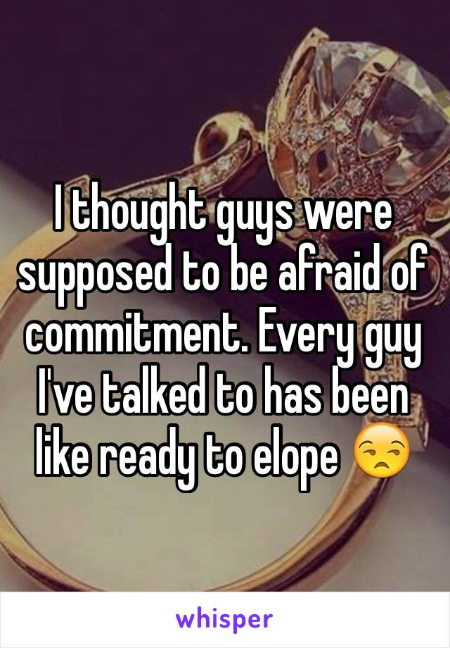 I thought guys were supposed to be afraid of commitment. Every guy I've talked to has been like ready to elope 😒