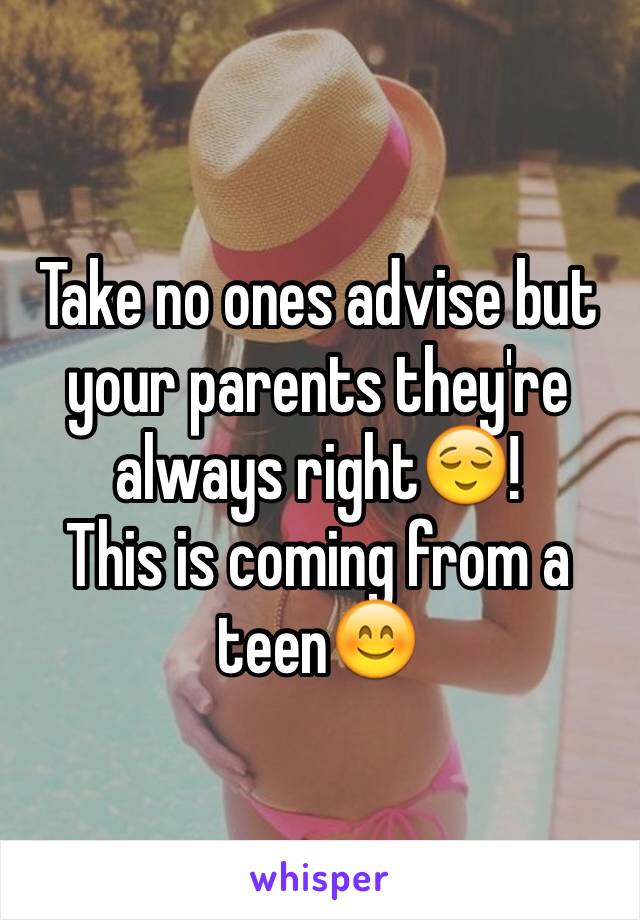 Take no ones advise but your parents they're always right😌! 
This is coming from a teen😊