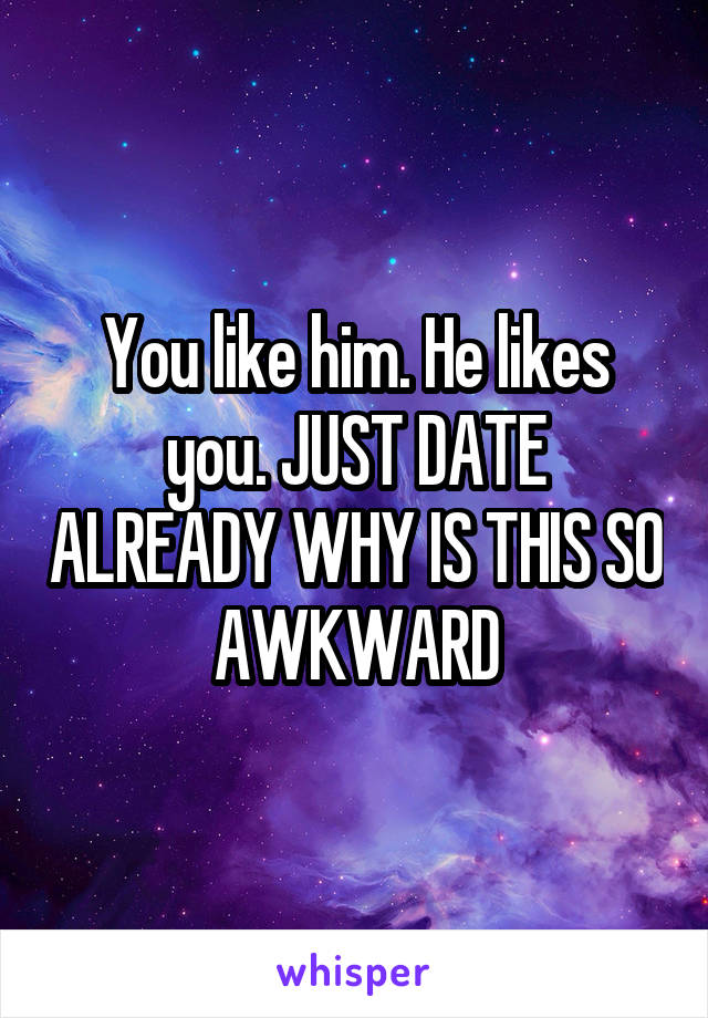 You like him. He likes you. JUST DATE ALREADY WHY IS THIS SO AWKWARD