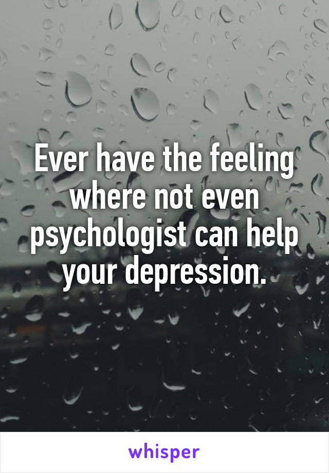 Ever have the feeling where not even psychologist can help your depression.
