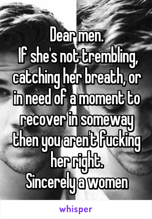 Dear men.
 If she's not trembling, catching her breath, or in need of a moment to recover in someway then you aren't fucking her right.
Sincerely a women