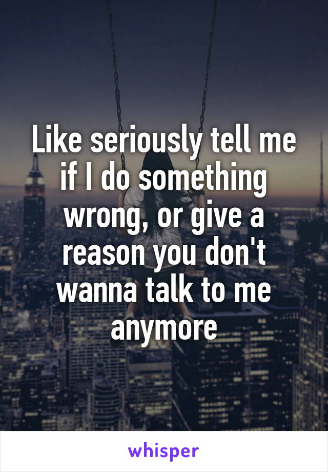 Like seriously tell me if I do something wrong, or give a reason you don't wanna talk to me anymore