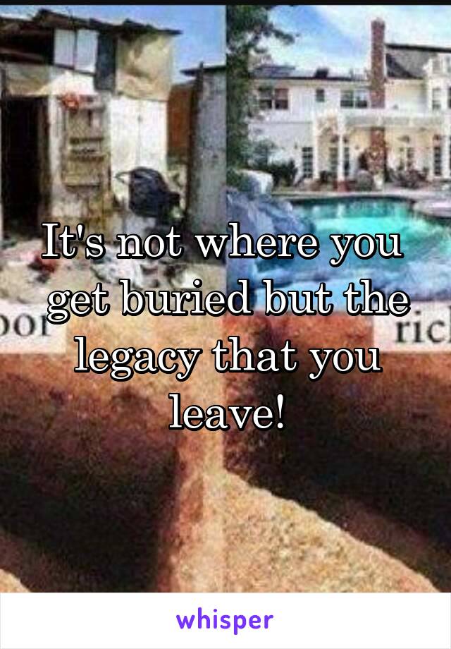 It's not where you  get buried but the legacy that you leave!