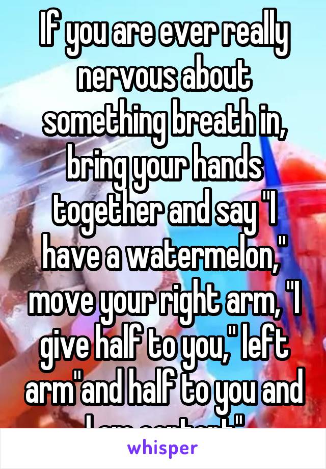 If you are ever really nervous about something breath in, bring your hands together and say "I have a watermelon," move your right arm, "I give half to you," left arm"and half to you and I am content"