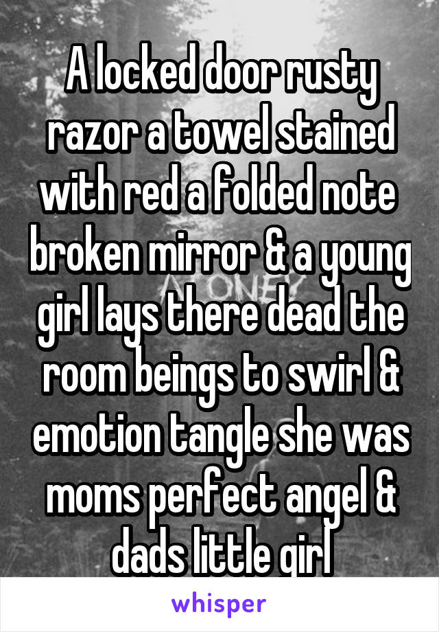 A locked door rusty razor a towel stained with red a folded note  broken mirror & a young girl lays there dead the room beings to swirl & emotion tangle she was moms perfect angel & dads little girl
