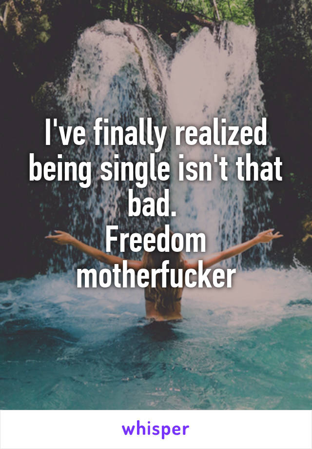 I've finally realized being single isn't that bad. 
Freedom motherfucker
