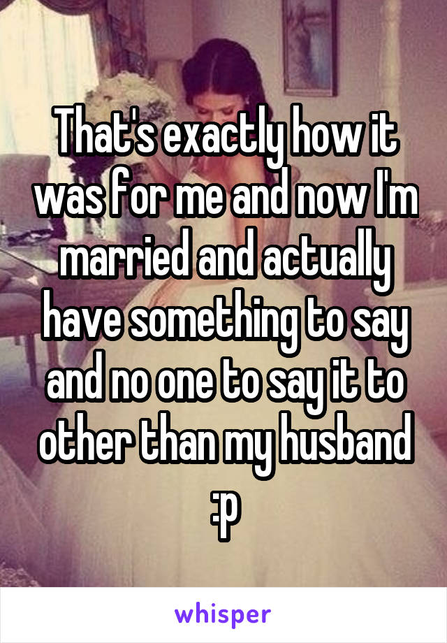 That's exactly how it was for me and now I'm married and actually have something to say and no one to say it to other than my husband :p