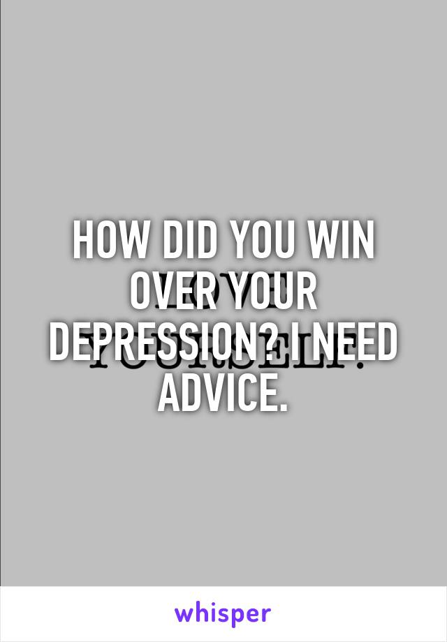 HOW DID YOU WIN OVER YOUR DEPRESSION? I NEED ADVICE.