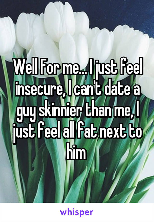 Well For me... I just feel insecure, I can't date a guy skinnier than me, I just feel all fat next to him 
