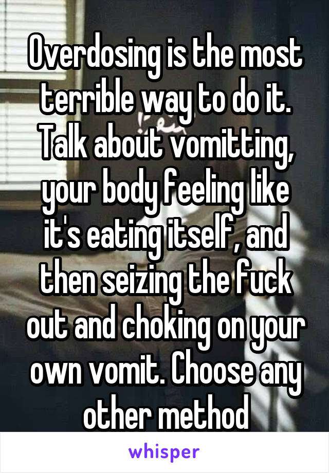 Overdosing is the most terrible way to do it. Talk about vomitting, your body feeling like it's eating itself, and then seizing the fuck out and choking on your own vomit. Choose any other method