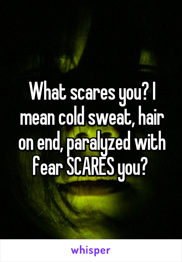 What scares you? I mean cold sweat, hair on end, paralyzed with fear SCARES you? 