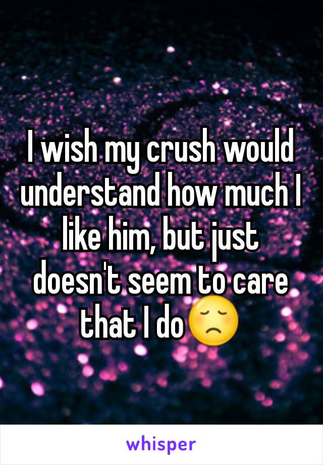 I wish my crush would understand how much I like him, but just doesn't seem to care that I do😞