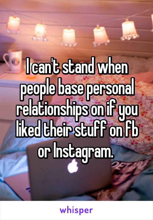 I can't stand when people base personal relationships on if you liked their stuff on fb or Instagram. 