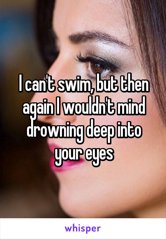 I can't swim, but then again I wouldn't mind drowning deep into your eyes