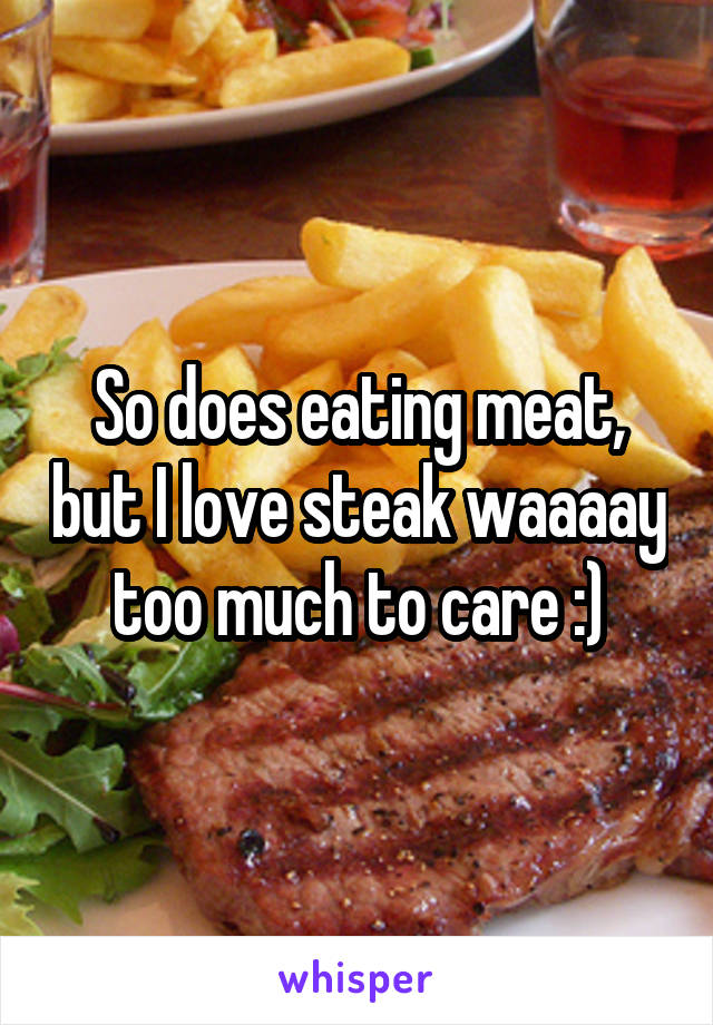 So does eating meat, but I love steak waaaay too much to care :)