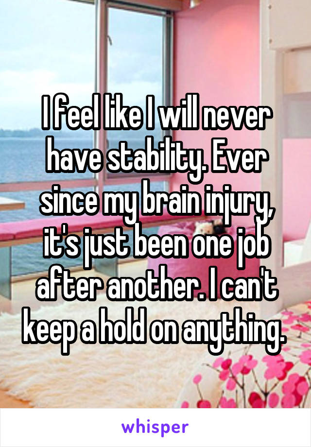 I feel like I will never have stability. Ever since my brain injury, it's just been one job after another. I can't keep a hold on anything. 