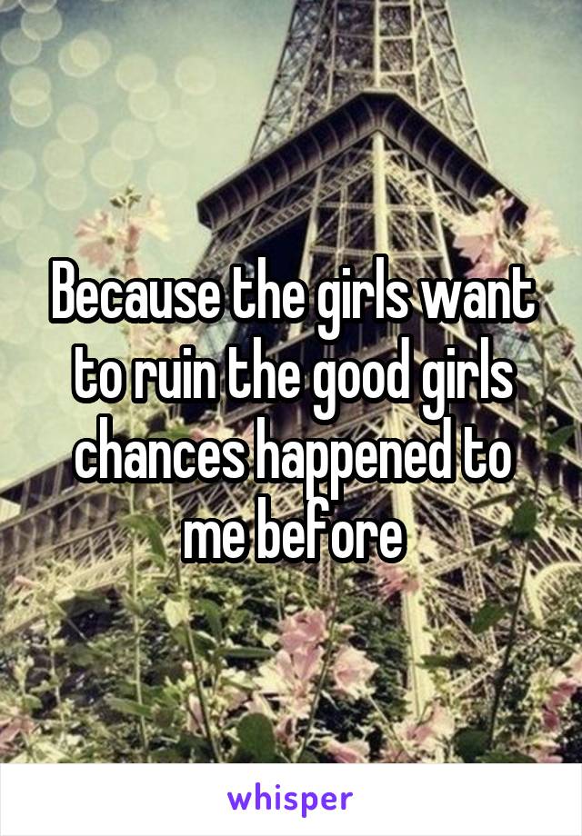 Because the girls want to ruin the good girls chances happened to me before