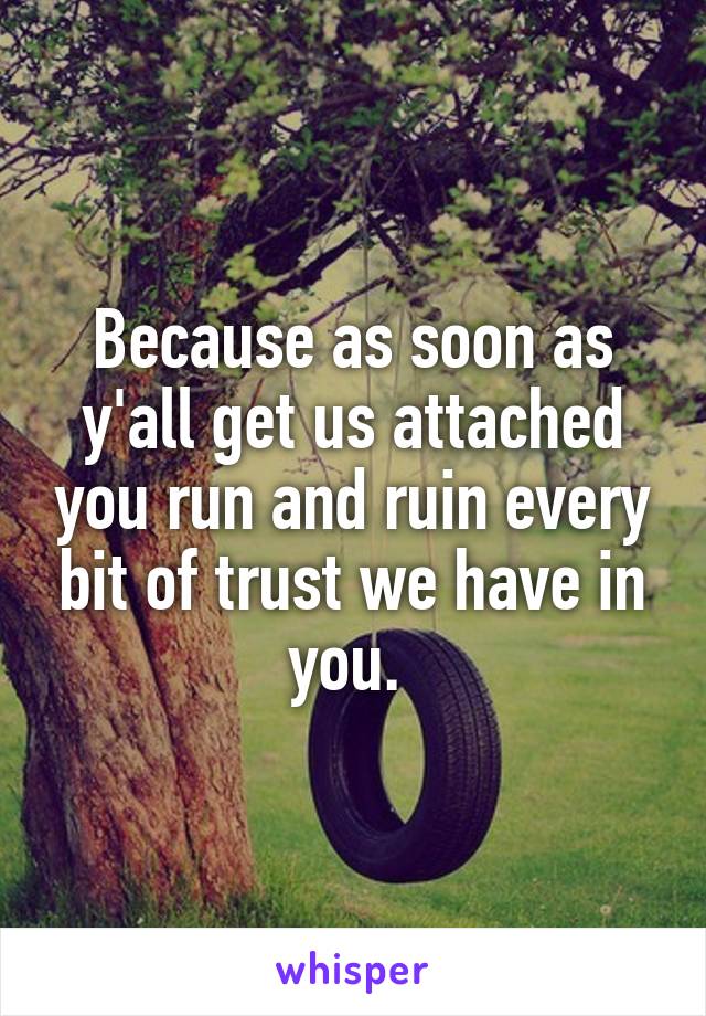 Because as soon as y'all get us attached you run and ruin every bit of trust we have in you. 