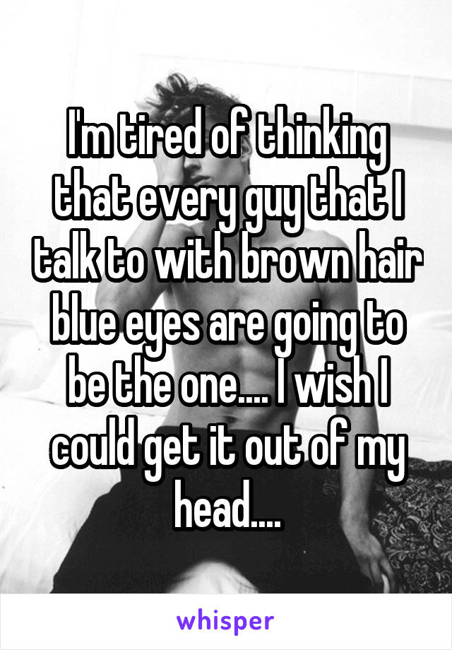 I'm tired of thinking that every guy that I talk to with brown hair blue eyes are going to be the one.... I wish I could get it out of my head....