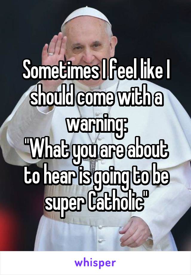 Sometimes I feel like I should come with a warning:
"What you are about to hear is going to be super Catholic"
