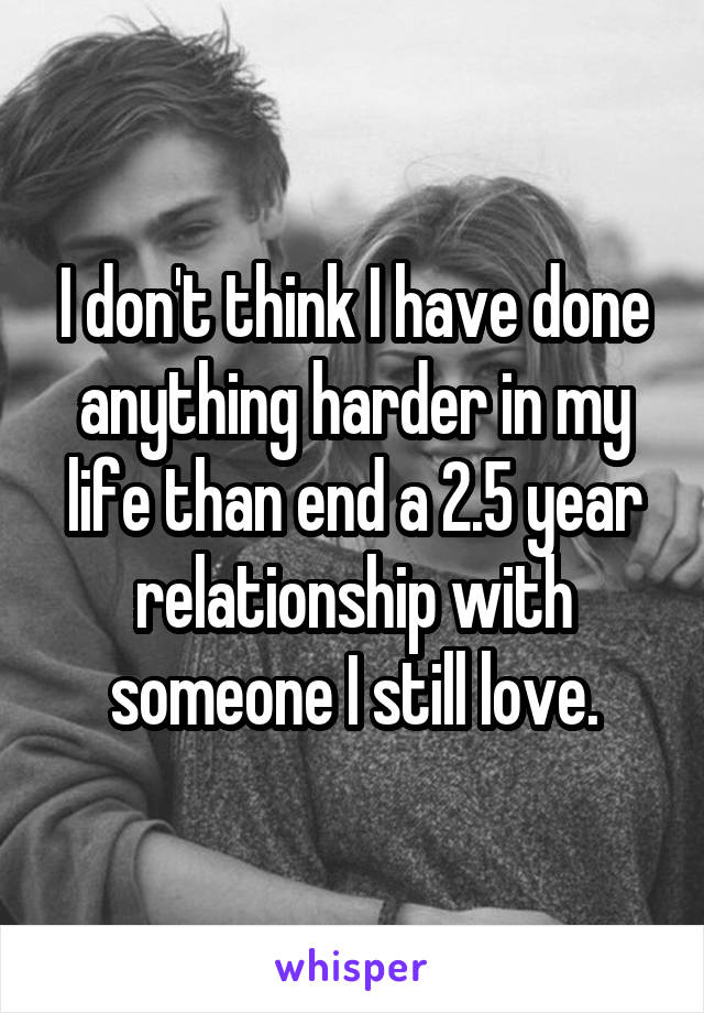 I don't think I have done anything harder in my life than end a 2.5 year relationship with someone I still love.