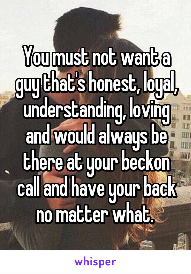 You must not want a guy that's honest, loyal, understanding, loving and would always be there at your beckon call and have your back no matter what. 