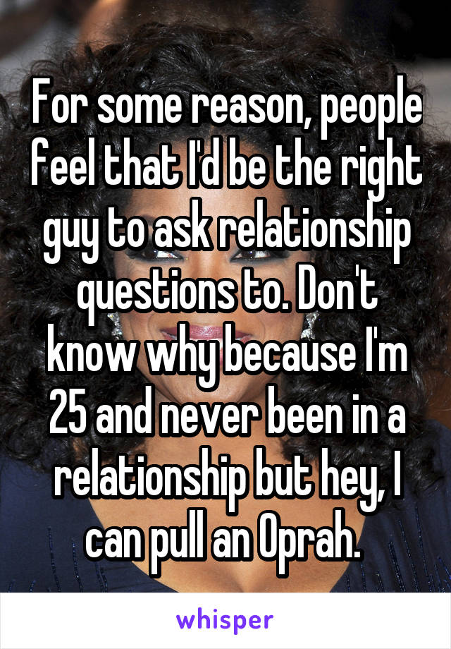For some reason, people feel that I'd be the right guy to ask relationship questions to. Don't know why because I'm 25 and never been in a relationship but hey, I can pull an Oprah. 