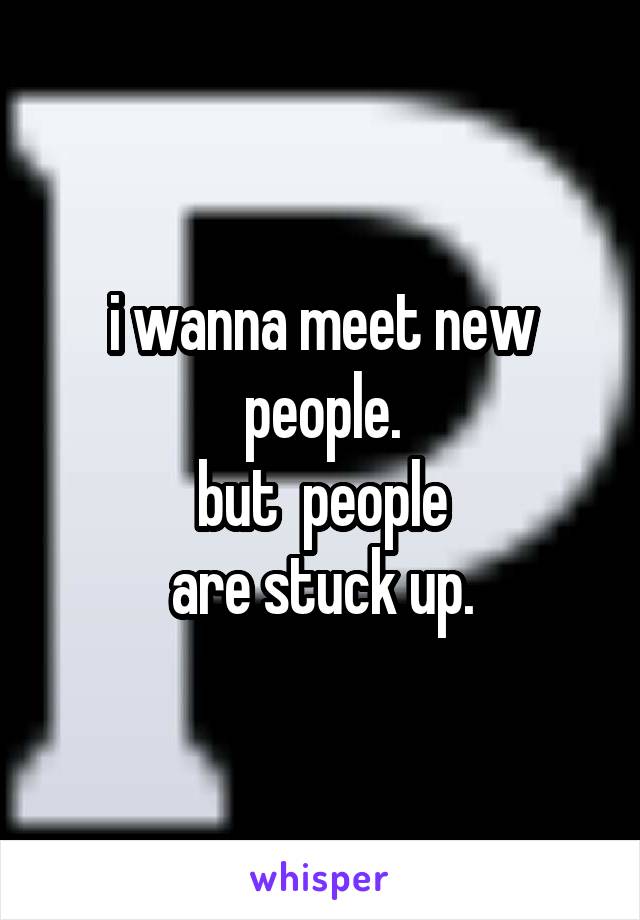 i wanna meet new people.
but  people
are stuck up.