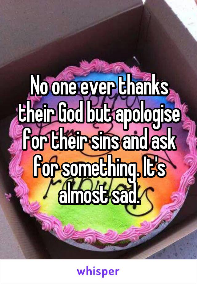 No one ever thanks their God but apologise for their sins and ask for something. It's almost sad.
