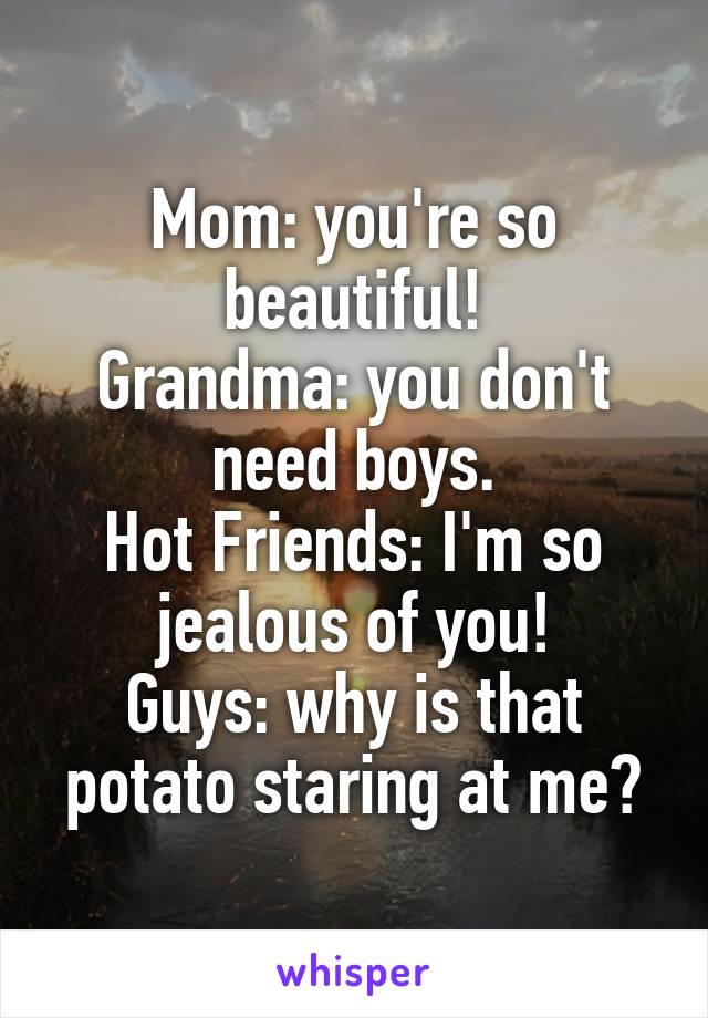Mom: you're so beautiful!
Grandma: you don't need boys.
Hot Friends: I'm so jealous of you!
Guys: why is that potato staring at me?