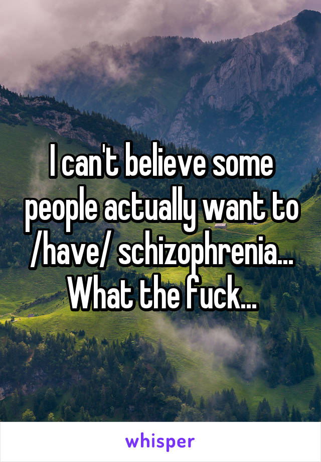 I can't believe some people actually want to /have/ schizophrenia... What the fuck...