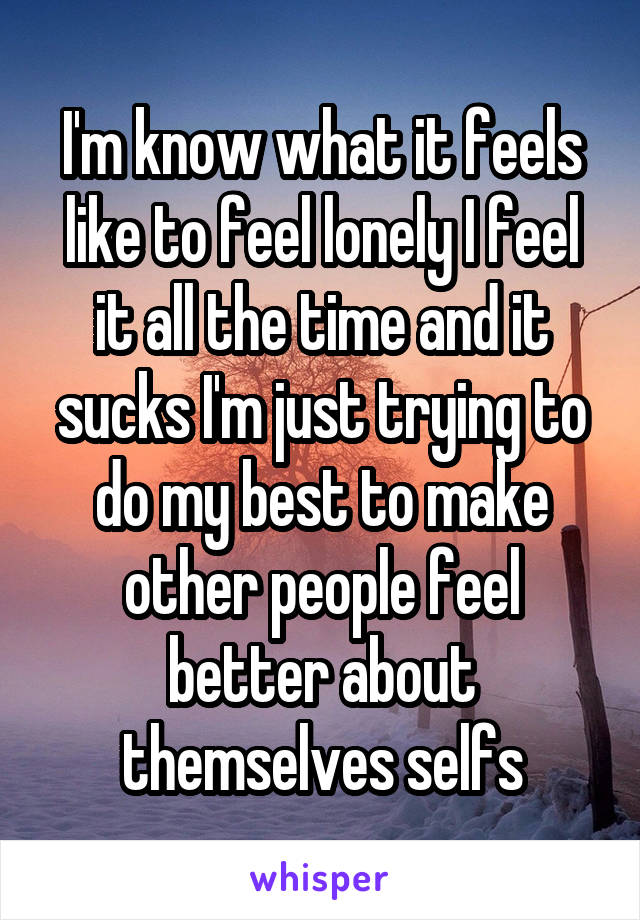 I'm know what it feels like to feel lonely I feel it all the time and it sucks I'm just trying to do my best to make other people feel better about themselves selfs