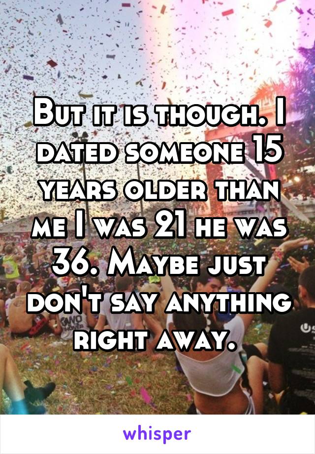 But it is though. I dated someone 15 years older than me I was 21 he was 36. Maybe just don't say anything right away. 