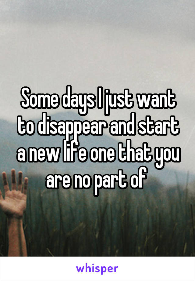 Some days I just want to disappear and start a new life one that you are no part of 