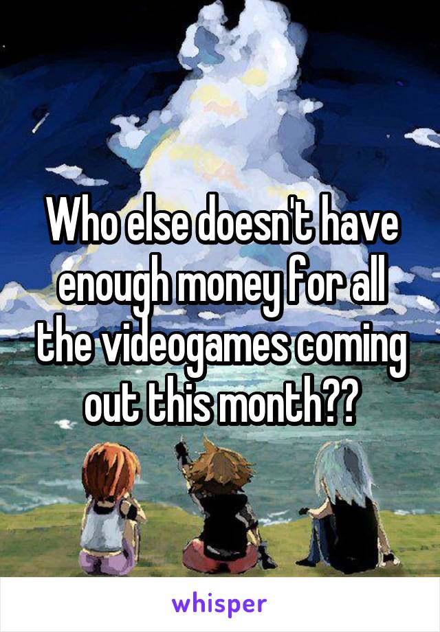 Who else doesn't have enough money for all the videogames coming out this month??