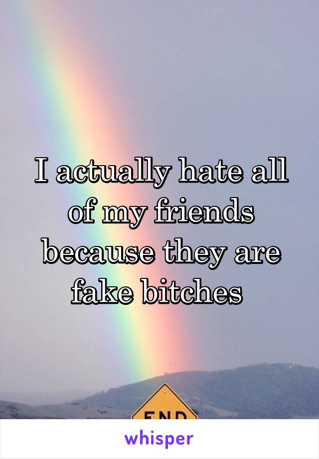 I actually hate all of my friends because they are fake bitches 