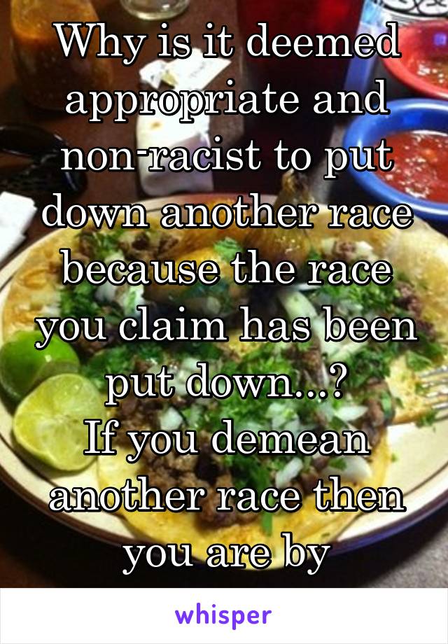 Why is it deemed appropriate and non-racist to put down another race because the race you claim has been put down...?
If you demean another race then you are by definition a Racist 