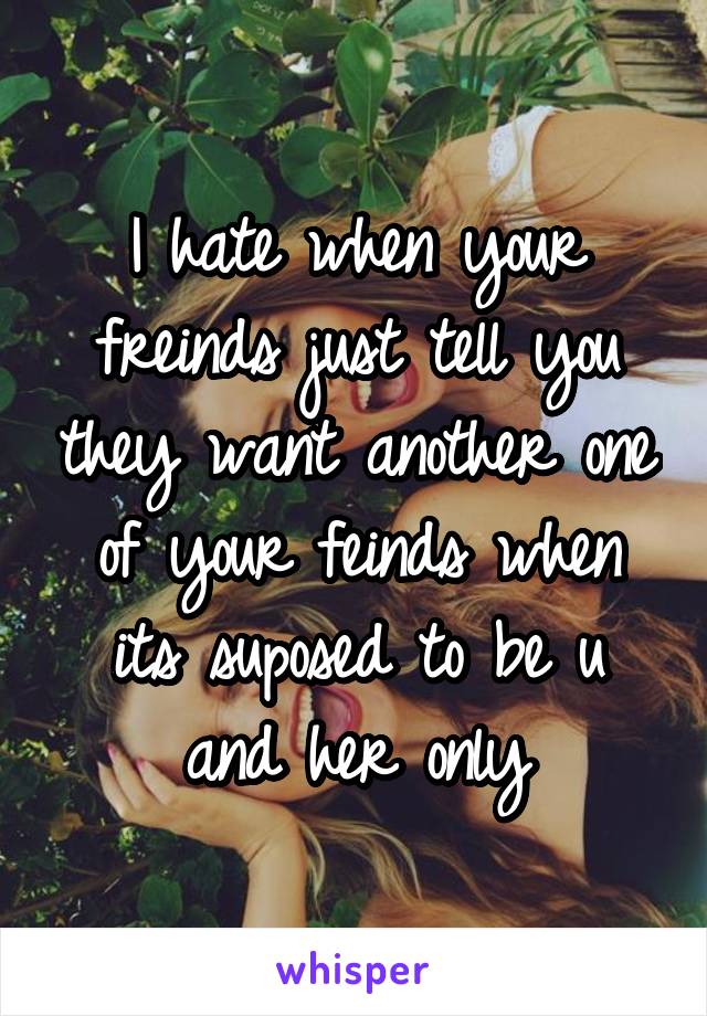 I hate when your freinds just tell you they want another one of your feinds when its suposed to be u and her only