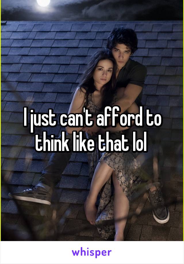 I just can't afford to think like that lol 