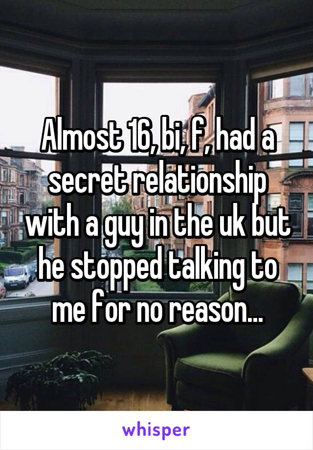 Almost 16, bi, f, had a secret relationship with a guy in the uk but he stopped talking to me for no reason...