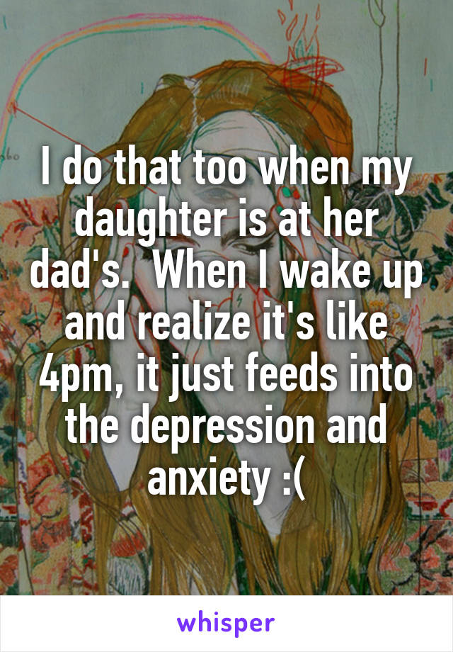 I do that too when my daughter is at her dad's.  When I wake up and realize it's like 4pm, it just feeds into the depression and anxiety :(
