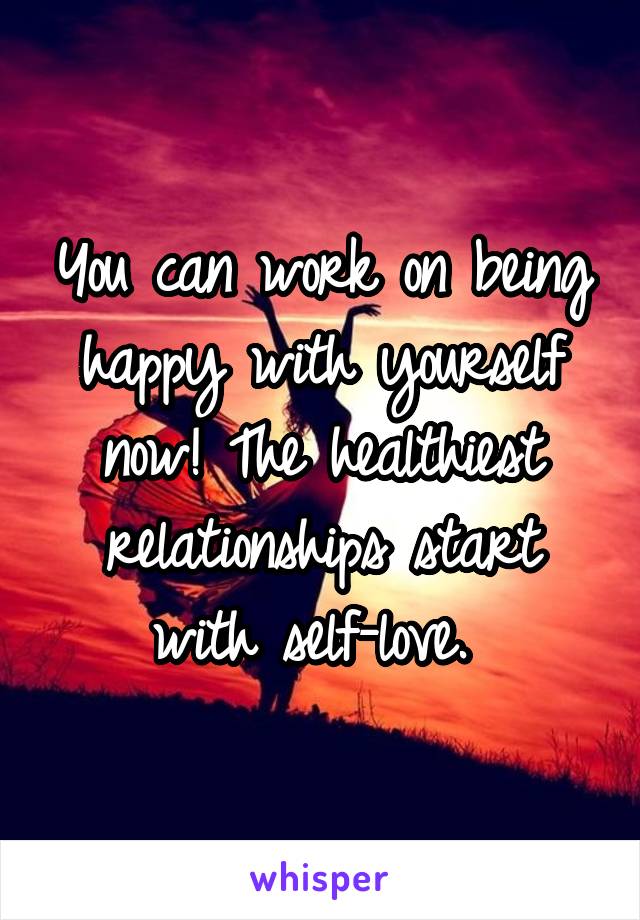 You can work on being happy with yourself now! The healthiest relationships start with self-love. 