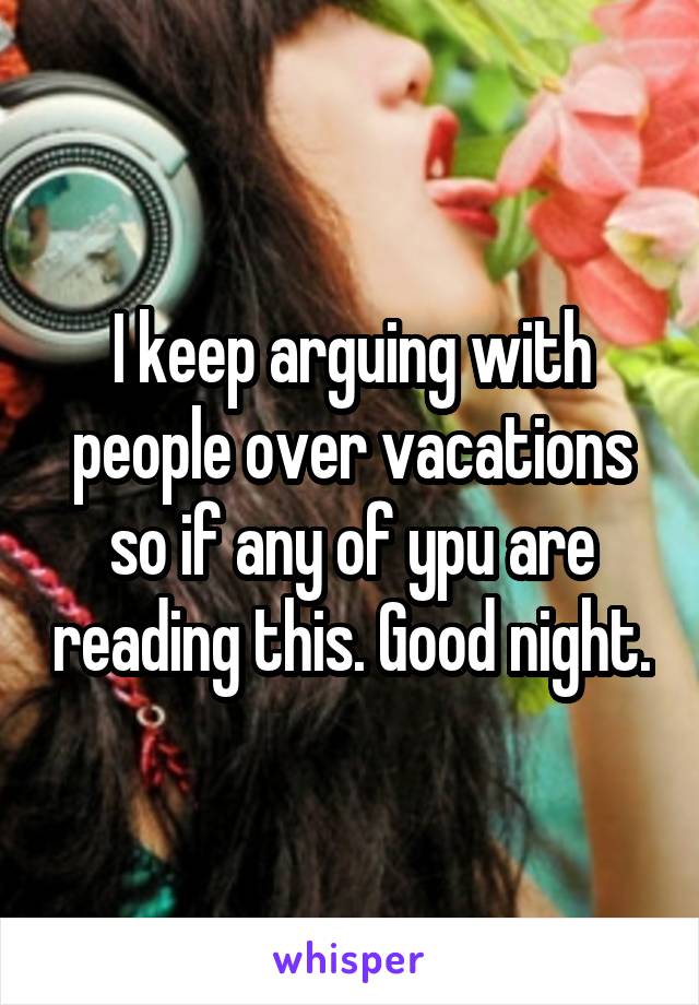 I keep arguing with people over vacations so if any of ypu are reading this. Good night.