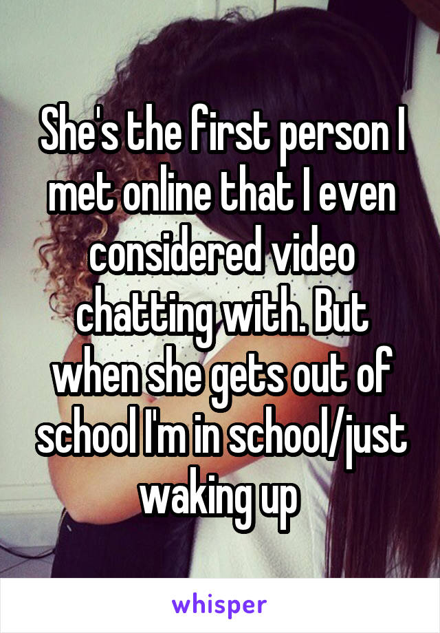 She's the first person I met online that I even considered video chatting with. But when she gets out of school I'm in school/just waking up 