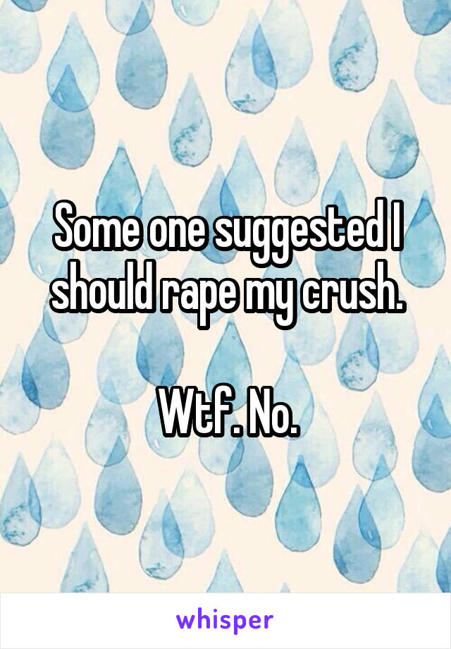 Some one suggested I should rape my crush.

Wtf. No.